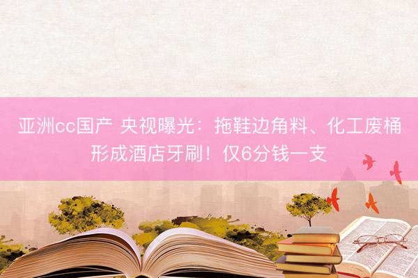 亚洲cc国产 央视曝光：拖鞋边角料、化工废桶形成酒店牙刷！仅6分钱一支