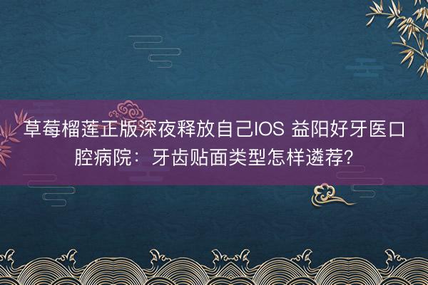 草莓榴莲正版深夜释放自己IOS 益阳好牙医口腔病院：牙齿贴面类型怎样遴荐？