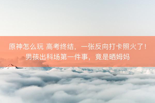 原神怎么玩 高考终结,一张反向打卡照火了!男孩出科场第一件事,竟是晒姆妈