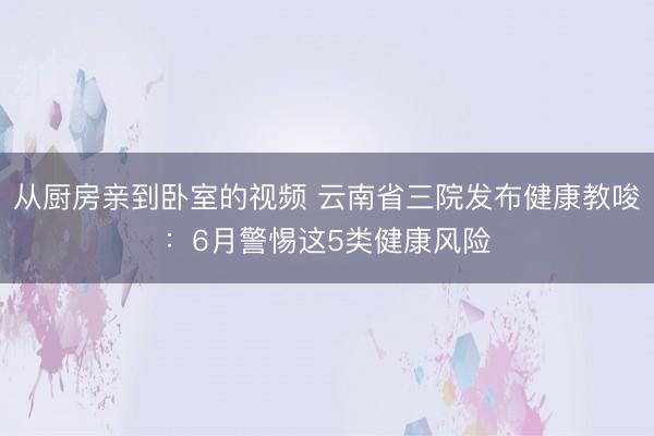 从厨房亲到卧室的视频 云南省三院发布健康教唆：6月警惕这5类健康风险