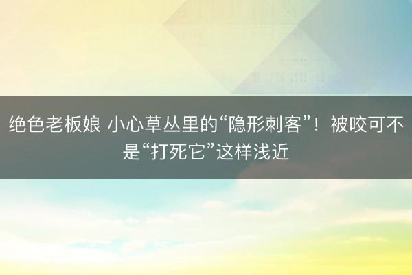绝色老板娘 小心草丛里的“隐形刺客”！被咬可不是“打死它”这样浅近
