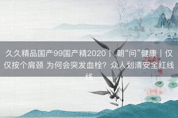 久久精品国产99国产精2020丨 朝“问”健康|仅仅按个肩颈 为何会突发血栓?众人划清安全红线