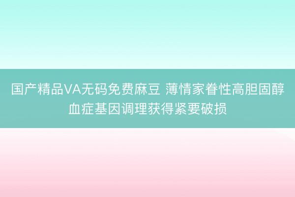 国产精品VA无码免费麻豆 薄情家眷性高胆固醇血症基因调理获得紧要破损