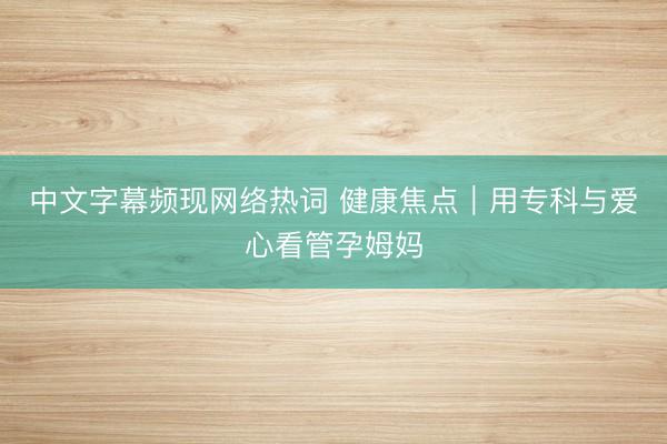 中文字幕频现网络热词 健康焦点｜用专科与爱心看管孕姆妈