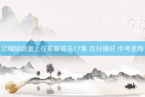 武媚娘跟皇上在草原骑马17集 吃好睡好 中考更稳