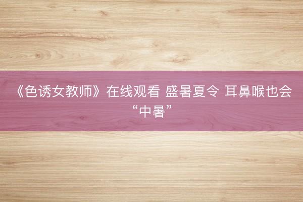 《色诱女教师》在线观看 盛暑夏令 耳鼻喉也会“中暑”