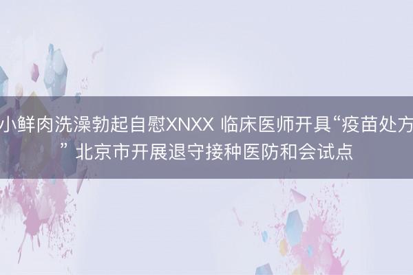 小鲜肉洗澡勃起自慰XNXX 临床医师开具“疫苗处方” 北京市开展退守接种医防和会试点