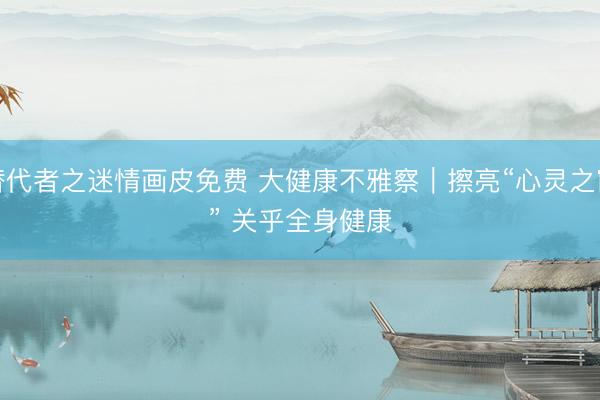 替代者之迷情画皮免费 大健康不雅察｜擦亮“心灵之窗” 关乎全身健康