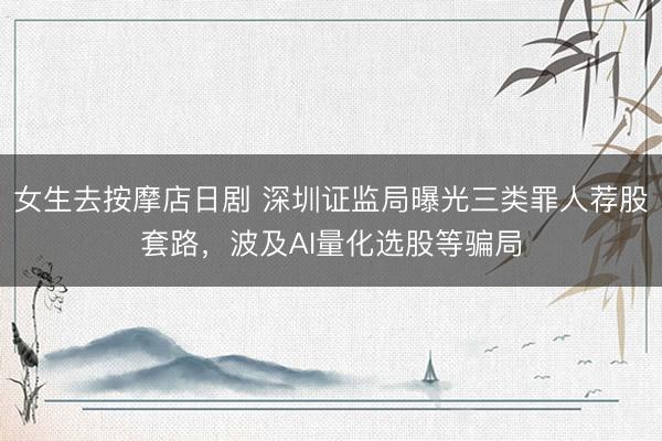 女生去按摩店日剧 深圳证监局曝光三类罪人荐股套路，波及AI量化选股等骗局