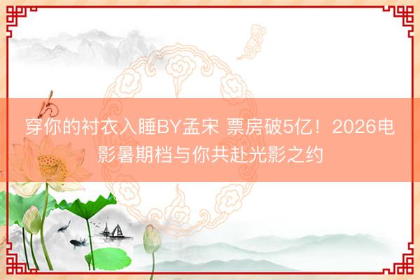 穿你的衬衣入睡BY孟宋 票房破5亿!2026电影暑期档与你共赴光影之约