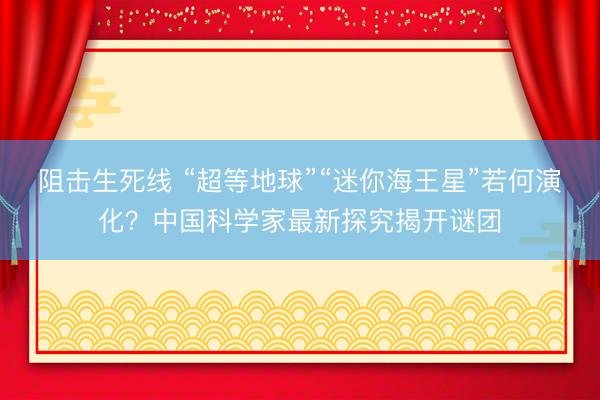 阻击生死线 “超等地球”“迷你海王星”若何演化？中国科学家最新探究揭开谜团