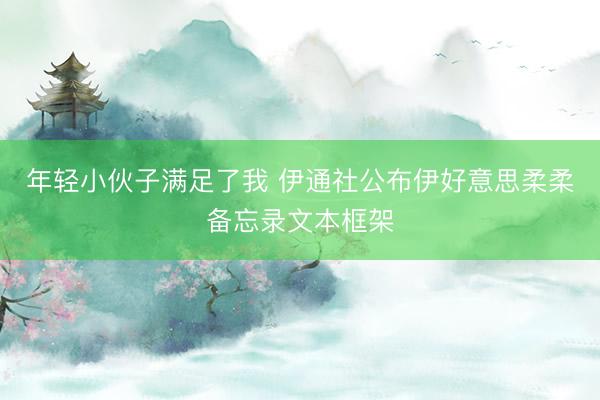 年轻小伙子满足了我 伊通社公布伊好意思柔柔备忘录文本框架