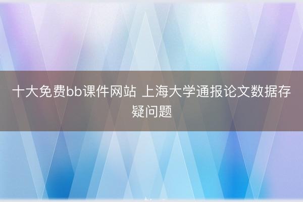 十大免费bb课件网站 上海大学通报论文数据存疑问题