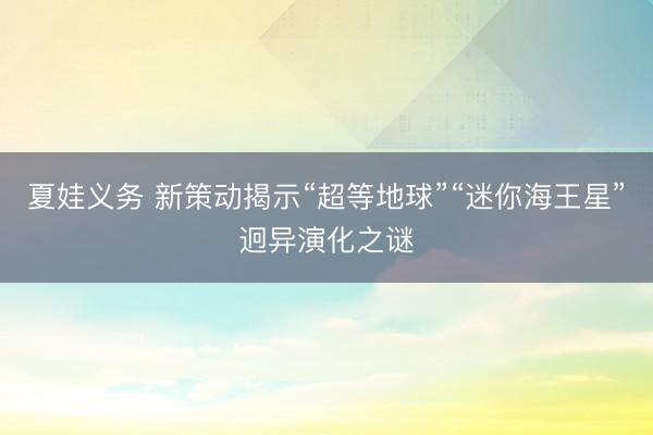 夏娃义务 新策动揭示“超等地球”“迷你海王星”迥异演化之谜
