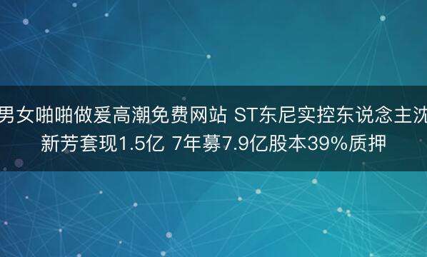男女啪啪做爰高潮免费网站 ST东尼实控东说念主沈新芳套现1.5亿 7年募7.9亿股本39%质押