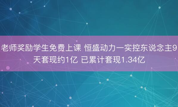 老师奖励学生免费上课 恒盛动力一实控东说念主9天套现约1亿 已累计套现1.34亿