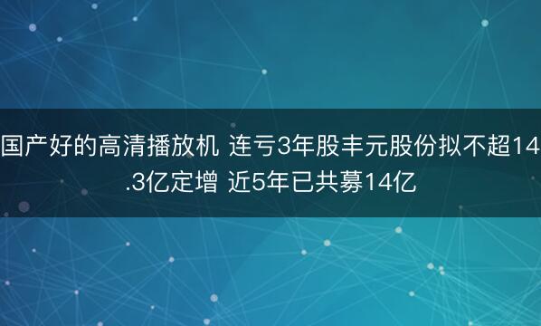 国产好的高清播放机 连亏3年股丰元股份拟不超14.3亿定增 近5年已共募14亿