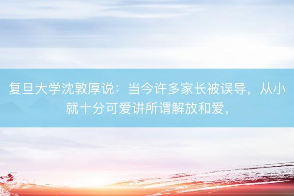 复旦大学沈敦厚说：当今许多家长被误导，从小就十分可爱讲所谓解放和爱，