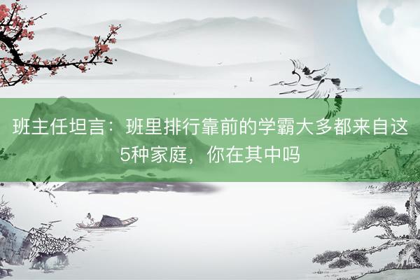 班主任坦言：班里排行靠前的学霸大多都来自这5种家庭，你在其中吗