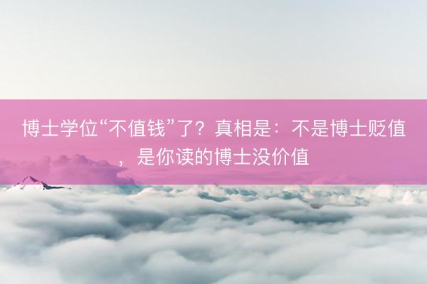 博士学位“不值钱”了？真相是：不是博士贬值，是你读的博士没价值