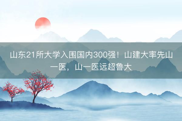 山东21所大学入围国内300强！山建大率先山一医，山一医远超鲁大