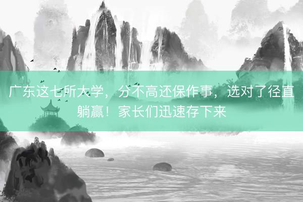 广东这七所大学，分不高还保作事，选对了径直躺赢！家长们迅速存下来