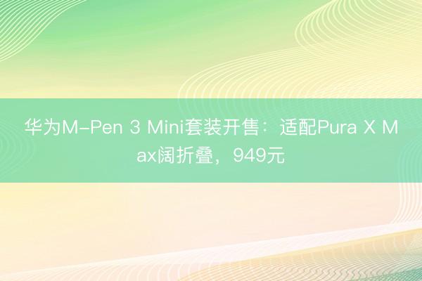 华为M-Pen 3 Mini套装开售：适配Pura X Max阔折叠，949元