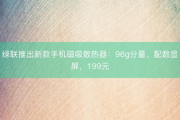 绿联推出新款手机磁吸散热器:96g分量、配数显屏,199元