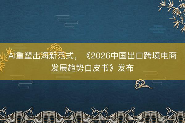 AI重塑出海新范式，《2026中国出口跨境电商发展趋势白皮书》发布