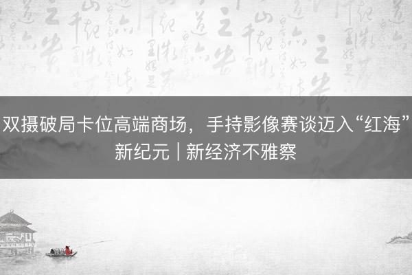 双摄破局卡位高端商场，手持影像赛谈迈入“红海”新纪元 | 新经济不雅察