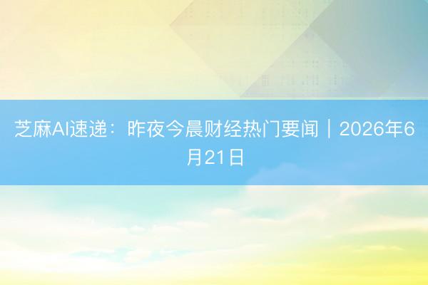 芝麻AI速递：昨夜今晨财经热门要闻｜2026年6月21日