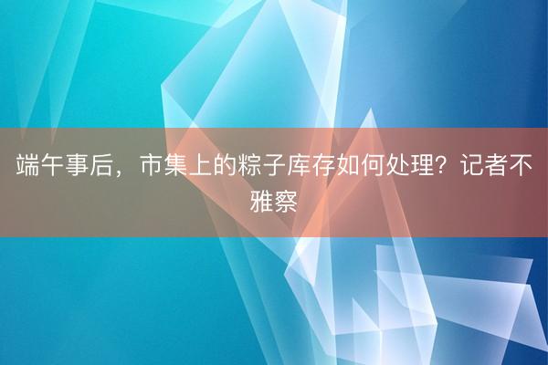 端午事后，市集上的粽子库存如何处理？记者不雅察