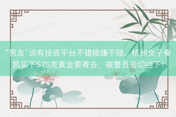 “男友”说有投资平台不错稳赚不赔，杭州女子奏凯买下575克黄金要寄去，被警员迫切拦下！