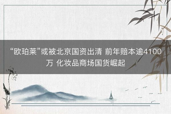 “欧珀莱”或被北京国资出清 前年赔本逾4100万 化妆品商场国货崛起