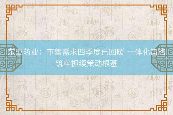 东亚药业：市集需求四季度已回暖 一体化策略筑牢抓续策动根基
