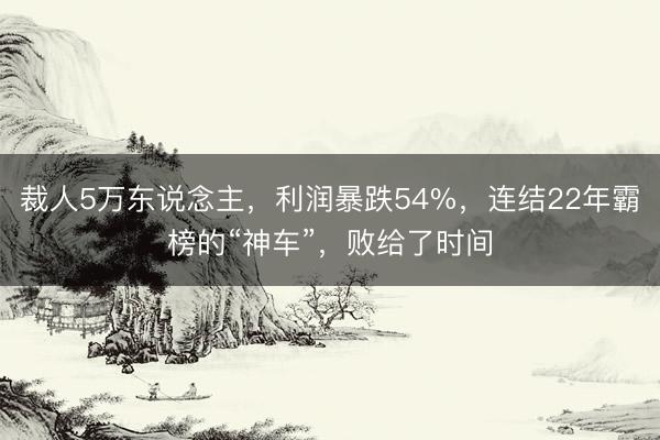 裁人5万东说念主，利润暴跌54%，连结22年霸榜的“神车”，败给了时间